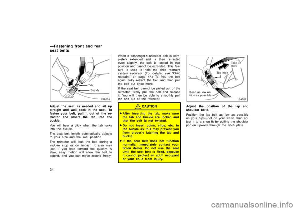TOYOTA xA 2004  Owners Manual (in English) 24
13A005
Ta b
Buckle
Adjust the seat as needed and sit up
straight and well back in the seat. To
fasten your belt, pull it out of  the re-
tractor and insert the tab into the
buckle.
You will hear a 