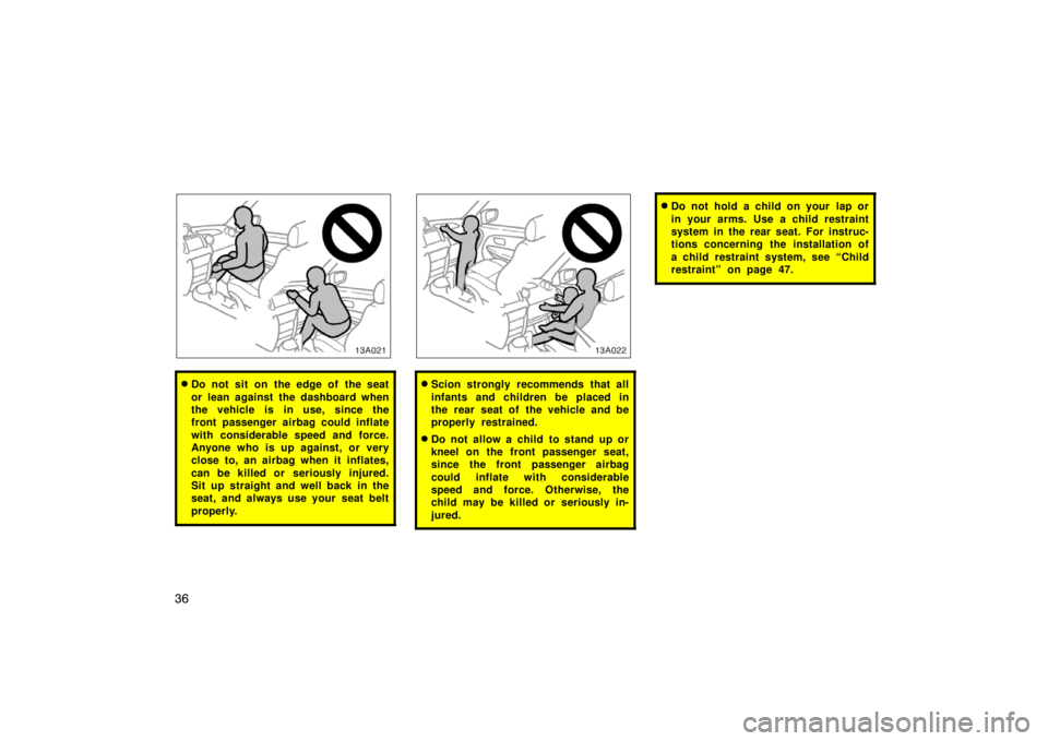 TOYOTA xA 2004  Owners Manual (in English) 36
13A021
Do not sit on the edge of the seat
or lean against the dashboard when
the vehicle is in use, since the
front passenger airbag could inflate
with considerable speed and force.
Anyone who is 