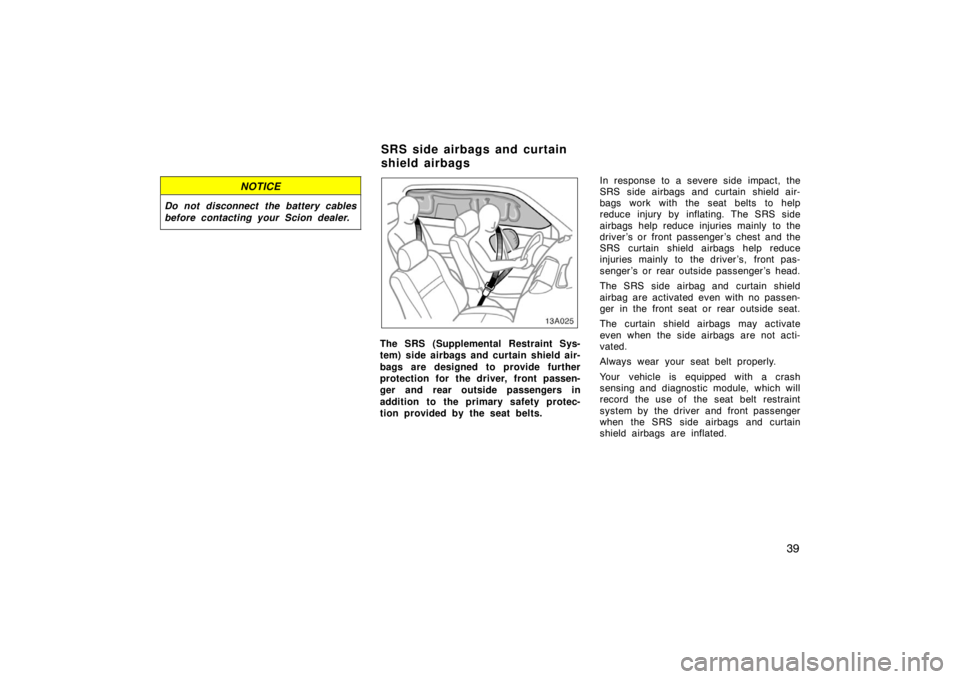 TOYOTA xA 2004   (in English) Service Manual 39
NOTICE
Do not disconnect the battery cables
before contacting your Scion dealer.
13A025
The SRS (Supplemental Restraint Sys-
tem) side airbags and curtain shield air-
bags are designed to provide f