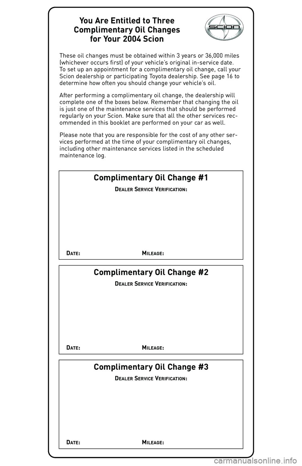 TOYOTA xA 2004 Warranties & Maintenance Guides (in English) You Are Entitled to Three
Complimentary Oil Changes
for Your 2004 Scion
These oil changes must be obtained within 3 years or 36,000 miles
(whichever occurs first) of your vehicle’s original in-servi TOYOTA xA 2004 Warranties & Maintenance Guides (in English) You Are Entitled to Three
Complimentary Oil Changes
for Your 2004 Scion
These oil changes must be obtained within 3 years or 36,000 miles
(whichever occurs first) of your vehicle’s original in-servi