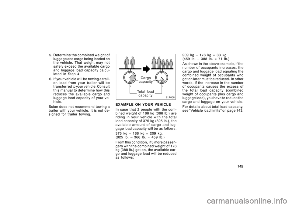 TOYOTA xA 2005  Owners Manual (in English) 145
5. Determine the combined weight of
luggage and cargo being loaded on
the vehicle. That weight may not
safely exceed the available cargo
and luggage load capacity calcu-
lated in Step 4.
6. If you