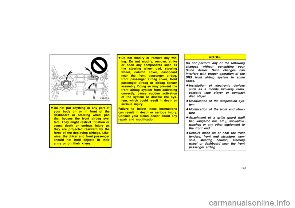 TOYOTA xA 2005  Owners Manual (in English) 39
13A023
Do not put anything or any part of
your body on or in front of the
dashboard or steering wheel pad
that houses the front airbag sys-
tem. They might restrict inflation or
cause death or ser