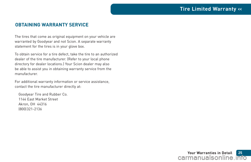 TOYOTA xA 2005 Warranties & Maintenance Guides (in English) The tires that come as original equipment on your vehicle are
warranted by Goodyear and not Scion. A separate warranty
statement for the tires is in your glove box.
To obtain service for a tire defect TOYOTA xA 2005 Warranties & Maintenance Guides (in English) The tires that come as original equipment on your vehicle are
warranted by Goodyear and not Scion. A separate warranty
statement for the tires is in your glove box.
To obtain service for a tire defect