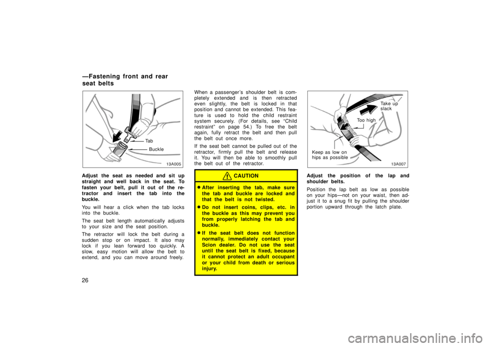 TOYOTA xA 2006  Owners Manual (in English) 26
13A005
Ta bBuckle
Adjust the seat as needed and sit up
straight and well back in the seat. To
fasten your belt, pull it out of  the re-
tractor and insert the tab into the
buckle.
You will hear a c