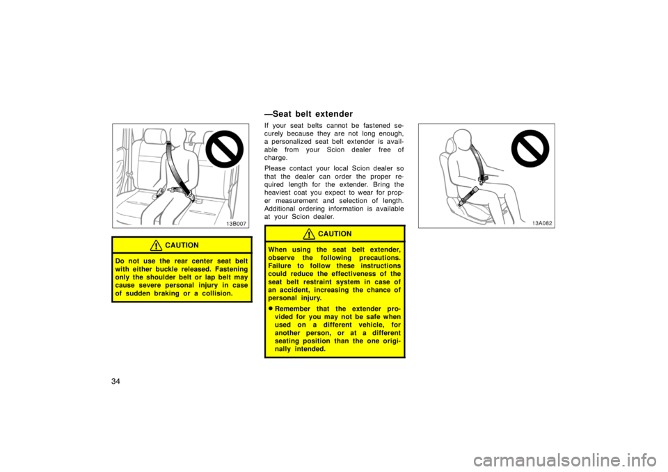 TOYOTA xB 2004   (in English) Owners Guide 34
CAUTION
Do not use the rear center seat belt
with either buckle released. Fastening
only the shoulder belt or lap belt may
cause severe personal injury in case
of sudden braking or a collision.
—