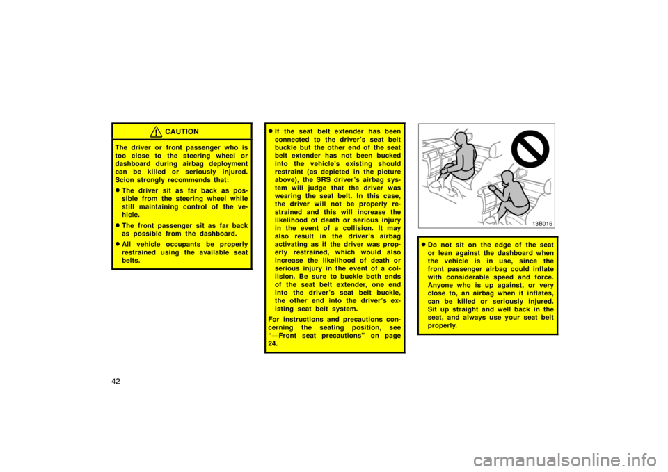 TOYOTA xB 2004   (in English) Service Manual 42
CAUTION
The driver or front passenger who is
too close to the steering wheel or
dashboard during airbag deployment
can be killed or seriously injured.
Scion strongly recommends that:
The driver si