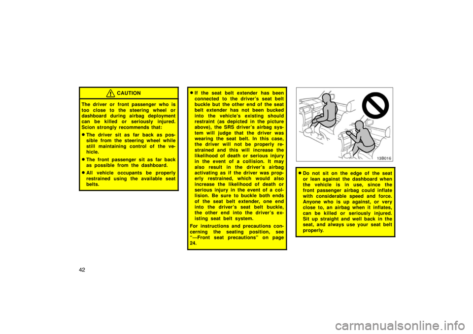 TOYOTA xB 2005   (in English) Service Manual 42
CAUTION
The driver or front passenger who is
too close to the steering wheel or
dashboard during airbag deployment
can be killed or seriously injured.
Scion strongly recommends that:
The driver si