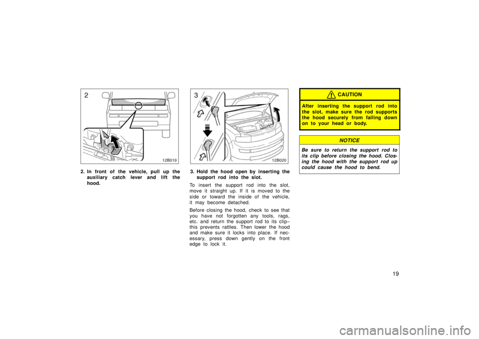 TOYOTA xB 2006   (in English) Owners Manual 19
12B019
2. In front of the vehicle, pull up theauxiliary catch l ever and lift the
hood.
12B020
3. Hold the hood open by inserting the support rod into the slot.
To insert the support rod into the s
