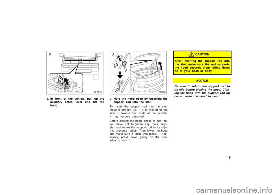 TOYOTA xB 2006  Owners Manual (in English) 19
12B019
2. In front of the vehicle, pull up theauxiliary catch l ever and lift the
hood.
12B020
3. Hold the hood open by inserting the support rod into the slot.
To insert the support rod into the s