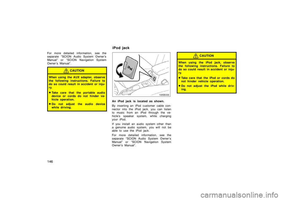 TOYOTA xB 2009  Owners Manual (in English) 146
For more detailed information,  see the
separate “SCION Audio System Owner ’s
Manual” or “SCION Navigation System
Owner ’s Manual”.
CAUTION
When using the AUX adapter, observe
the foll