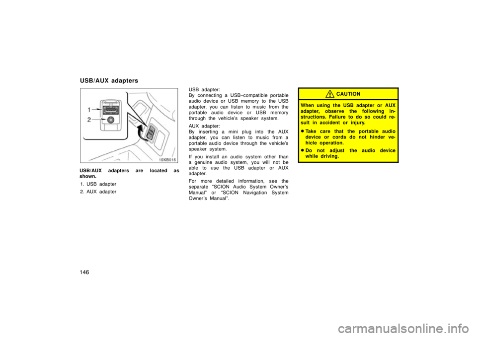 TOYOTA xB 2010  Owners Manual (in English) 146
USB/AUX adapters are located as
shown.1. USB adapter
2. AUX adapter USB adapter:
By connecting a USB
−compatible portable
audio device or USB memory to the USB
adapter, you can listen to music f