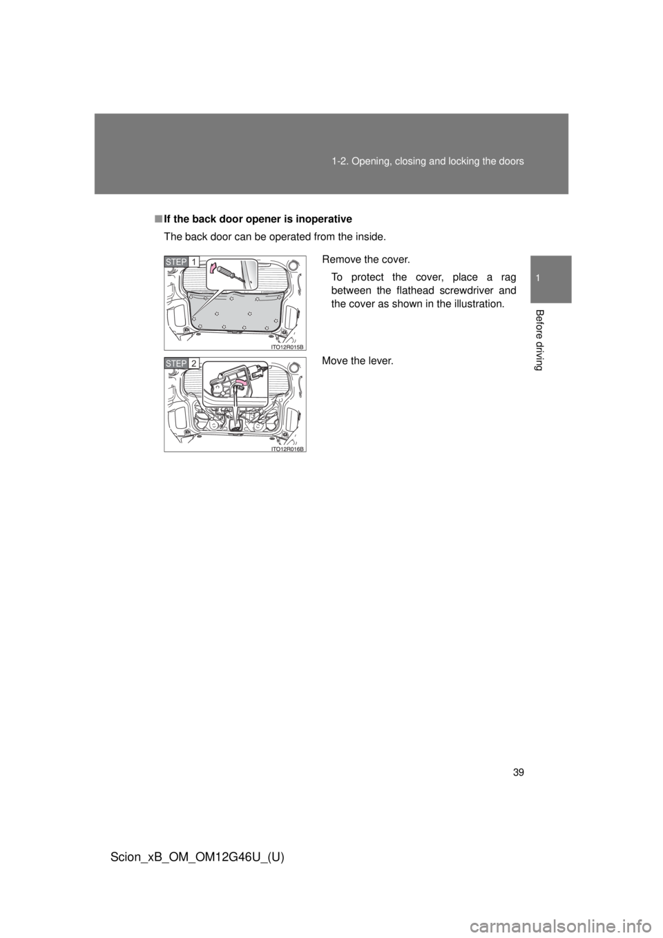 TOYOTA xB 2013   (in English) Owners Guide 39
1-2. Opening, closing and locking the doors
1
Before driving
Scion_xB_OM_OM12G46U_(U)
■
If the back door opener is inoperative
The back door can be operated from the inside.
Remove the cover.
To 