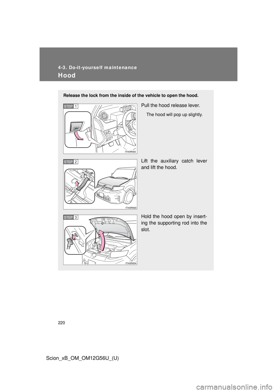 TOYOTA xB 2014 Owners Manual (in English) 220
4-3. Do-it-yourself maintenance
Scion_xB_OM_OM12G56U_(U)
Hood
Release the lock from the inside of the vehicle to open the hood.
Pull the hood release lever.
The hood will pop up slightly.
Lift the TOYOTA xB 2014 Owners Manual (in English) 220
4-3. Do-it-yourself maintenance
Scion_xB_OM_OM12G56U_(U)
Hood
Release the lock from the inside of the vehicle to open the hood.
Pull the hood release lever.
The hood will pop up slightly.
Lift the