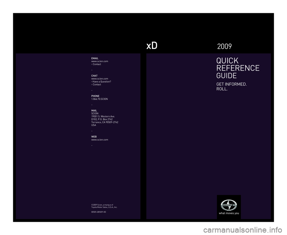 TOYOTA xD 2009  Owners Manual (in English) xD
QUICK
REFERENCE
GUIDE
GET INFORMED.
ROLL
.
2009
EMAIL
www.scion.com 
> Contact
-
CHAT
www.scion.com 
>  Have a Question? > Contact
-
PHONE
1.866.70.SCION
-
MAIL
SCION
19001 S. Western Ave.
D102, P.