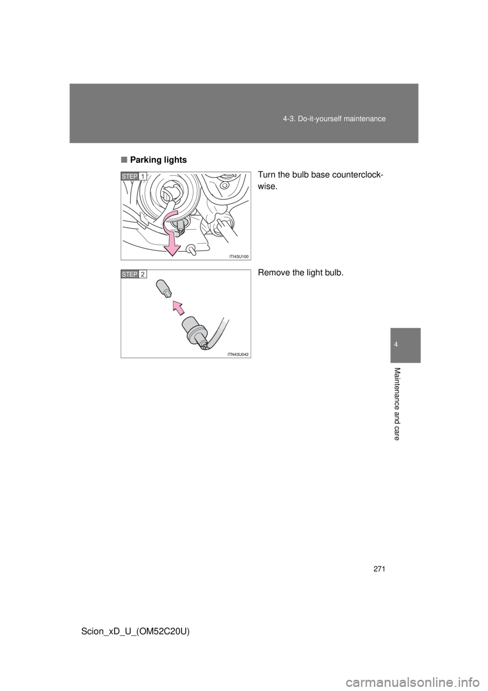 TOYOTA xD 2012  Owners Manual (in English) 271
4-3. Do-it-yourself maintenance
4
Maintenance and care
Scion_xD_U_(OM52C20U)
■
Parking lights
Turn the bulb base counterclock-
wise.
Remove the light bulb.
STEP 1 
STEP 2  