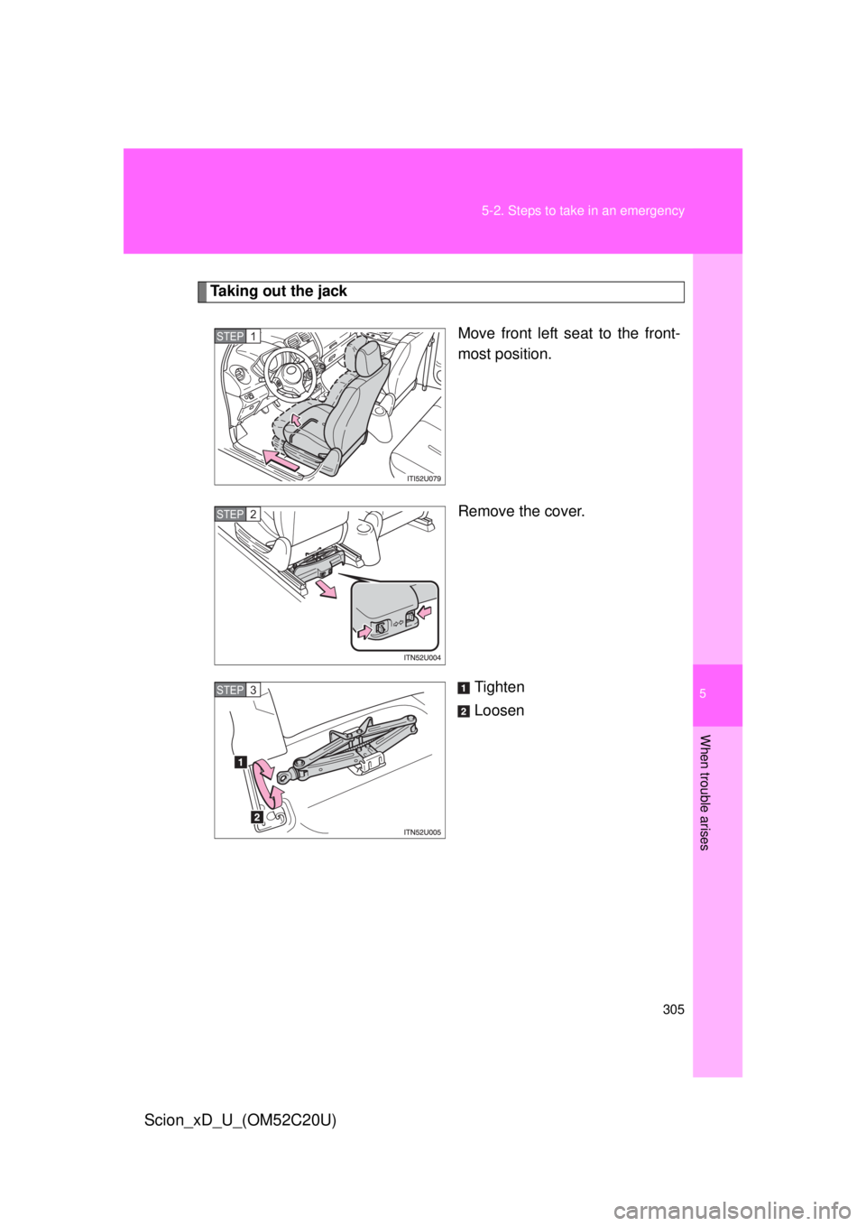 TOYOTA xD 2012  Owners Manual (in English) 5
When trouble arises
305
5-2. Steps to take in an emergency
Scion_xD_U_(OM52C20U)
Taking out the jack
Move front left seat to the front-
most position.
Remove the cover.
Tighten
Loosen
STEP 1 
STEP 2