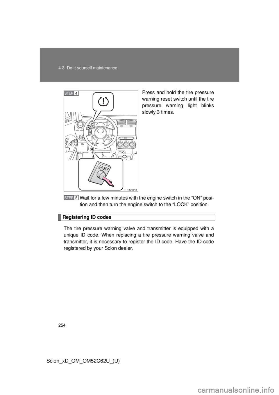 TOYOTA xD 2013  Owners Manual (in English) 254 4-3. Do-it-yourself maintenance
Scion_xD_OM_OM52C62U_(U)
Press and hold the tire pressure
warning reset switch until the tire
pressure warning light blinks
slowly 3 times.
Wait for a few minutes w