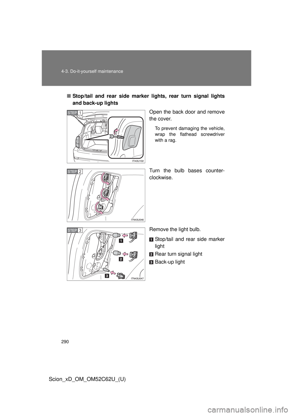TOYOTA xD 2013  Owners Manual (in English) 290 4-3. Do-it-yourself maintenance
Scion_xD_OM_OM52C62U_(U)
■Stop/tail and rear side marker lights, rear turn signal lights
and back-up lights
Open the back door and remove
the cover.
To prevent da