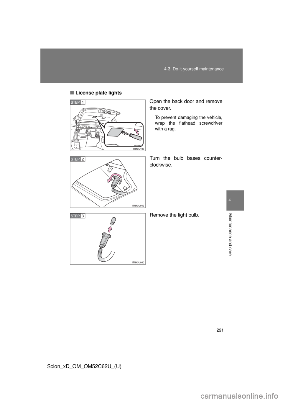 TOYOTA xD 2013  Owners Manual (in English) 291
4-3. Do-it-yourself maintenance
4
Maintenance and care
Scion_xD_OM_OM52C62U_(U)
■
License plate lights
Open the back door and remove
the cover.
To prevent damaging the vehicle,
wrap the flathead