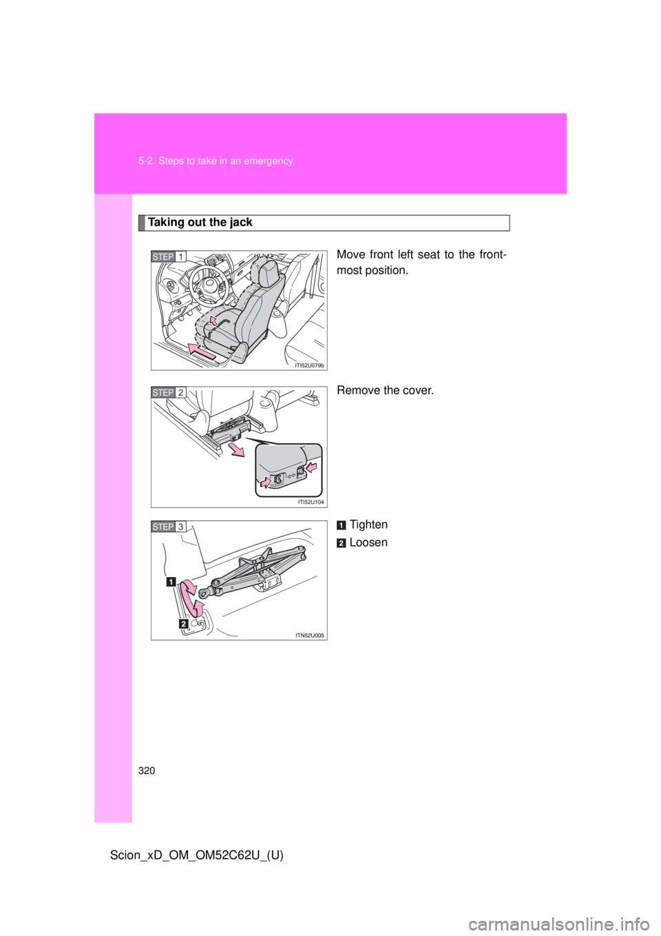 TOYOTA xD 2013  Owners Manual (in English) 320 5-2. Steps to take in an emergency
Scion_xD_OM_OM52C62U_(U)
Taking out the jackMove front left seat to the front-
most position.
Remove the cover.
Tighten
Loosen
STEP 1 
STEP 2 
STEP 3  