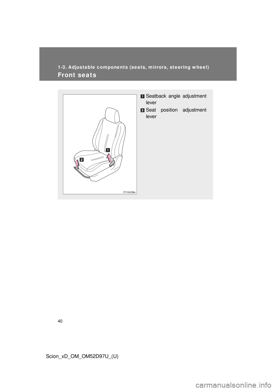 TOYOTA xD 2013   (in English) Owners Guide 40
Scion_xD_OM_OM52D97U_(U)
1-3. Adjustable components (seats, mirrors, steering wheel)
Front seats
Seatback angle adjustment
lever
Seat position adjustment
lever 