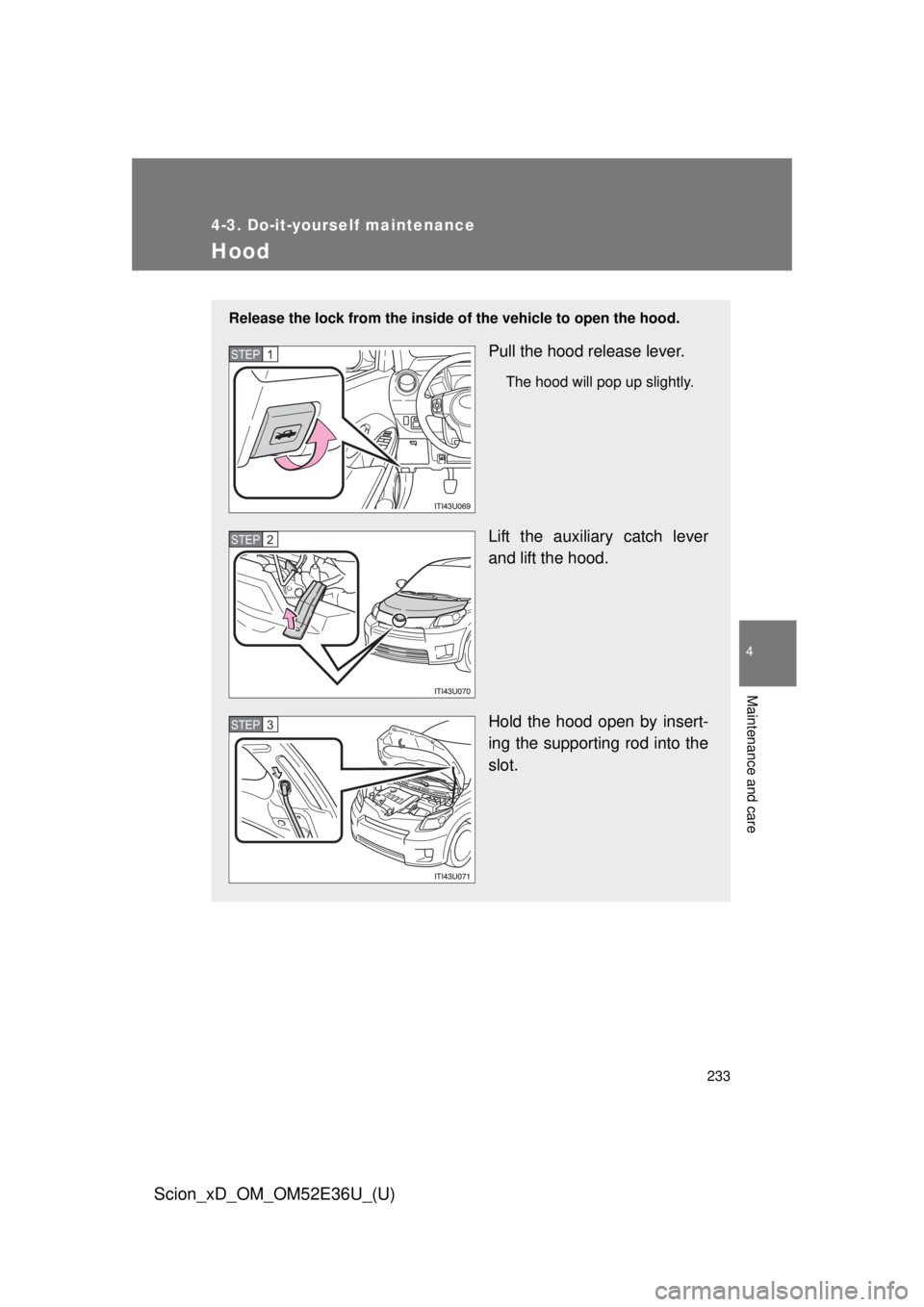 TOYOTA xD 2014  Owners Manual (in English) 233
4-3. Do-it-yourself maintenance
4
Maintenance and care
Scion_xD_OM_OM52E36U_(U)
Hood
Release the lock from the inside of the vehicle to open the hood.
Pull the hood release lever.
The hood will po