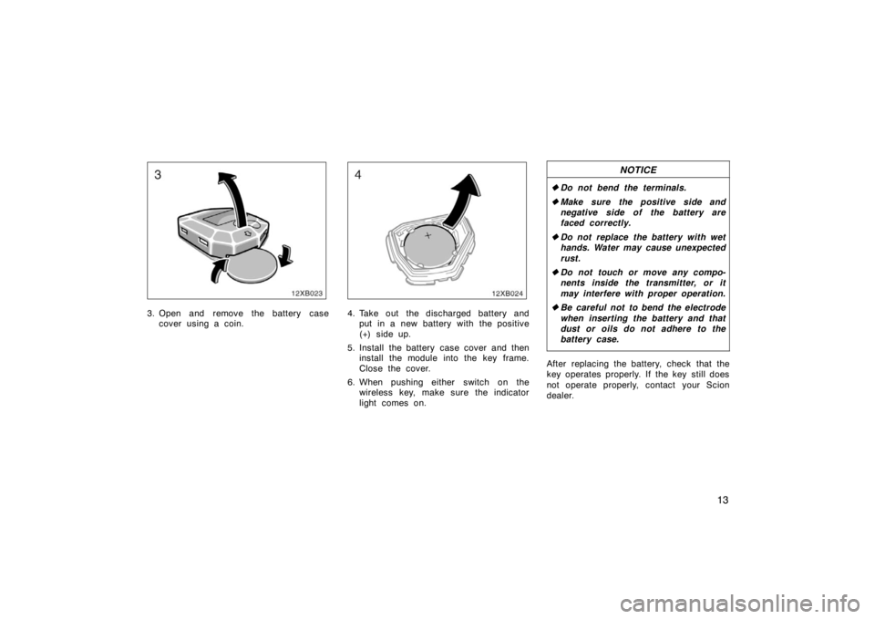 TOYOTA xB 2008   (in English) Owners Manual 13
3. Open and remove the battery casecover using a coin.4. Take out the discharged battery andput in a new battery with the positive
(+) side up.
5. Install the battery case cover and then install th