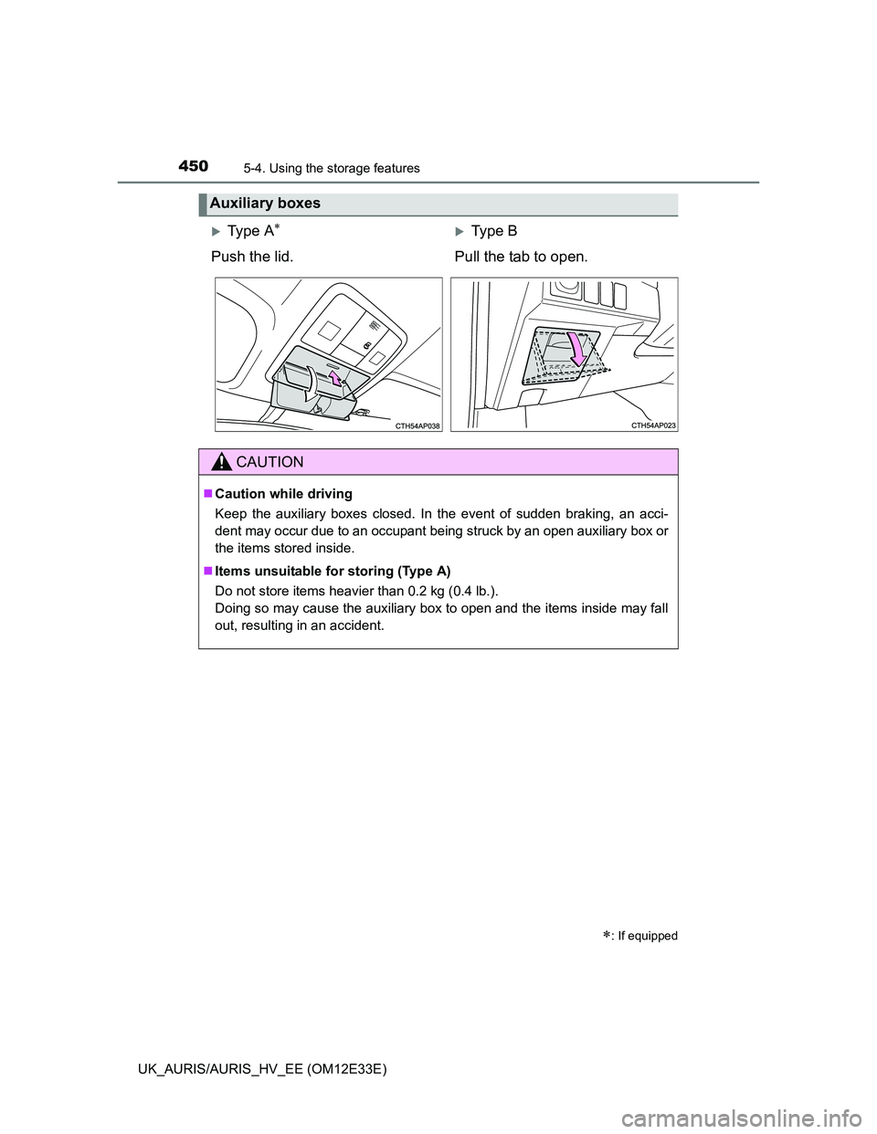 TOYOTA AURIS 2012  Owners Manual (in English) 4505-4. Using the storage features
UK_AURIS/AURIS_HV_EE (OM12E33E)
Auxiliary boxes
: If equipped
Ty p e  AType B
Push the lid. Pull the tab to open.
CAUTION
Caution while driving
Keep t