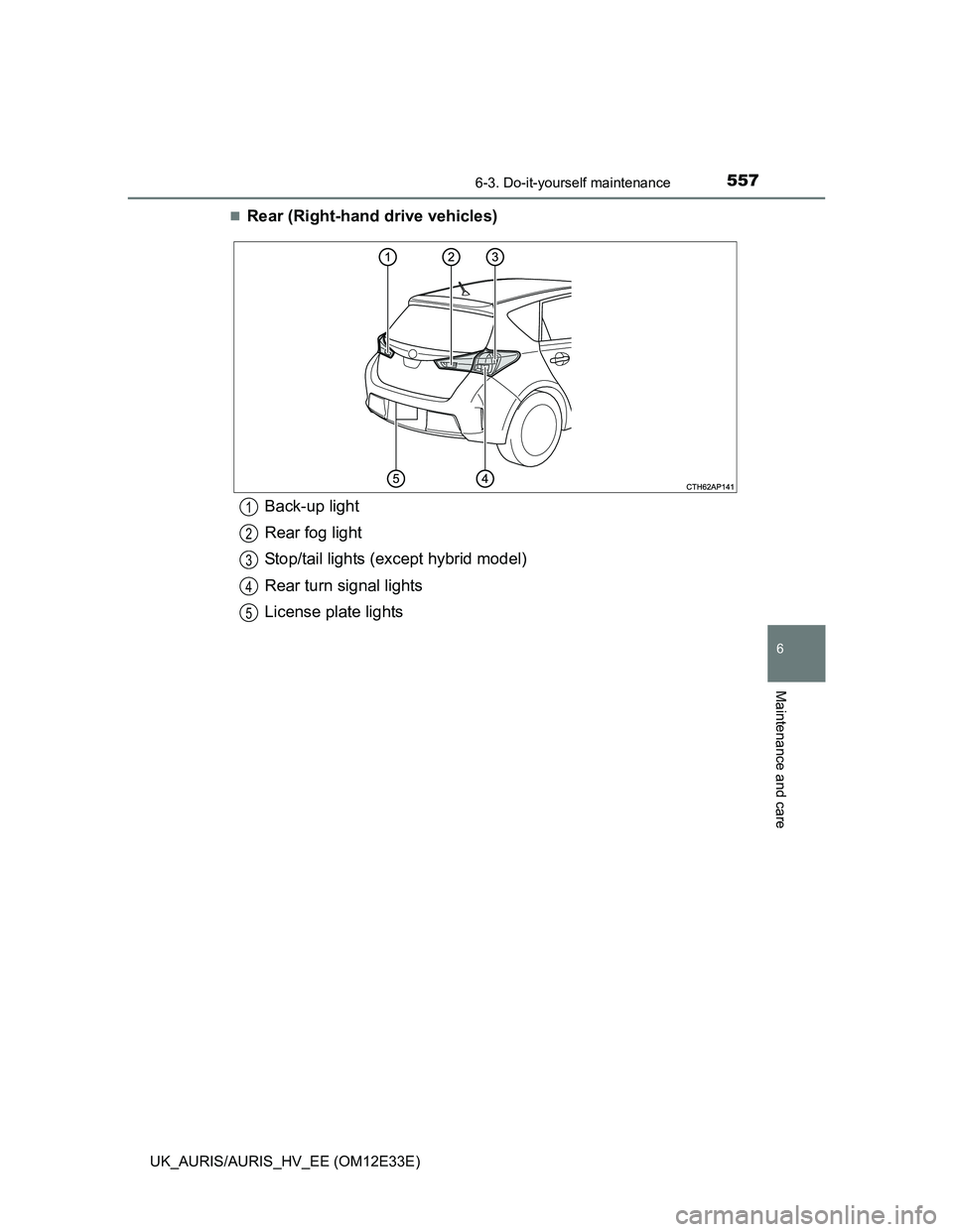 TOYOTA AURIS 2012 Owners Manual (in English) 5576-3. Do-it-yourself maintenance
UK_AURIS/AURIS_HV_EE (OM12E33E)
6
Maintenance and care
Rear (Right-hand drive vehicles)
Back-up light
Rear fog light
Stop/tail lights (except hybrid model)
Rear t TOYOTA AURIS 2012 Owners Manual (in English) 5576-3. Do-it-yourself maintenance
UK_AURIS/AURIS_HV_EE (OM12E33E)
6
Maintenance and care
Rear (Right-hand drive vehicles)
Back-up light
Rear fog light
Stop/tail lights (except hybrid model)
Rear t