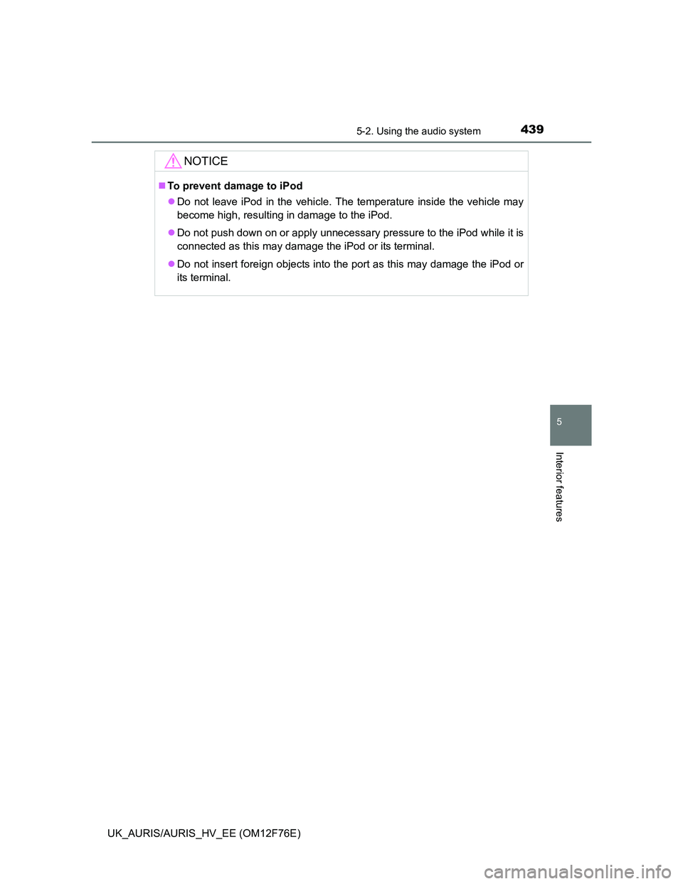 TOYOTA AURIS 2013  Owners Manual (in English) 4395-2. Using the audio system
UK_AURIS/AURIS_HV_EE (OM12F76E)
5
Interior features
NOTICE
To prevent damage to iPod
Do not leave iPod in the vehicle. The temperature inside the vehicle may
becom