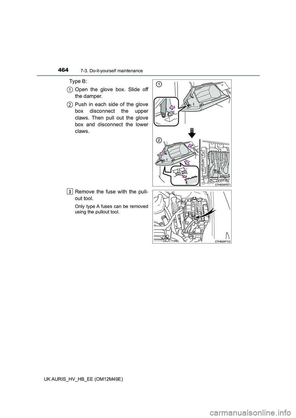 TOYOTA AURIS 2018  Owners Manual (in English) 4647-3. Do-it-yourself maintenance
UK AURIS_HV_HB_EE (OM12M49E)
Ty p e  B : 
Open the glove box. Slide off 
the damper. 
Push in each side of the glove 
box disconnect the upper
claws. Then pull out t