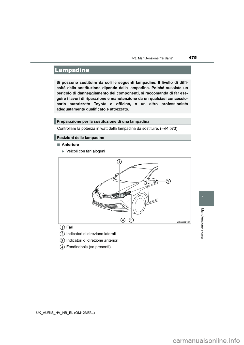 TOYOTA AURIS 2018  Manuale duso (in Italian) 4757-3. Manutenzione “fai da te”
7
Manutenzione e cura
UK_AURIS_HV_HB_EL (OM12M53L)
Controllare la potenza in watt della lampadina da sostituire. (P. 573)
■Anteriore
Veicoli con fari aloge