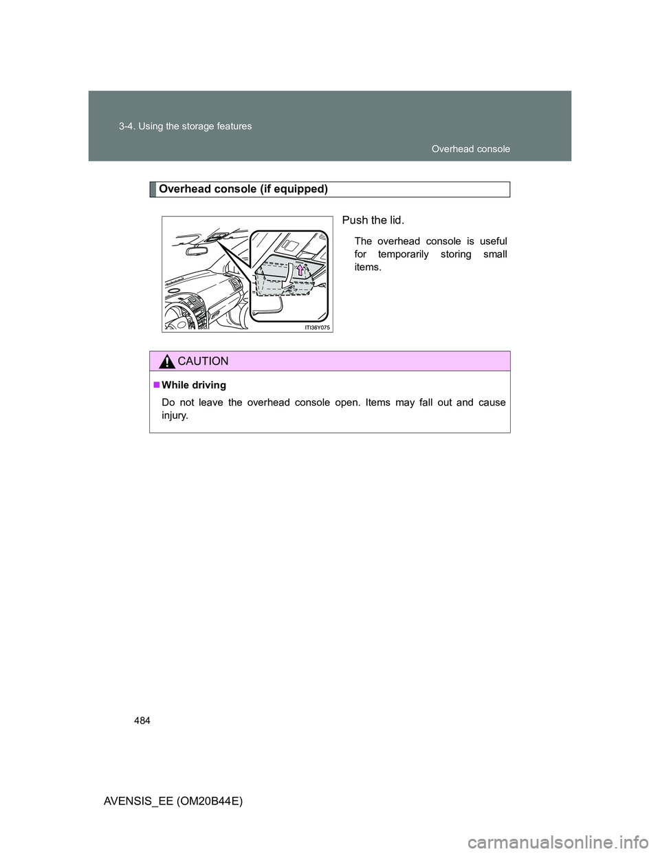TOYOTA AVENSIS 2013  Owners Manual (in English) 484 3-4. Using the storage features
AVENSIS_EE (OM20B44E)
Overhead console (if equipped)
Push the lid.
The overhead console is useful
for temporarily storing small
items.
CAUTION
While driving
Do n
