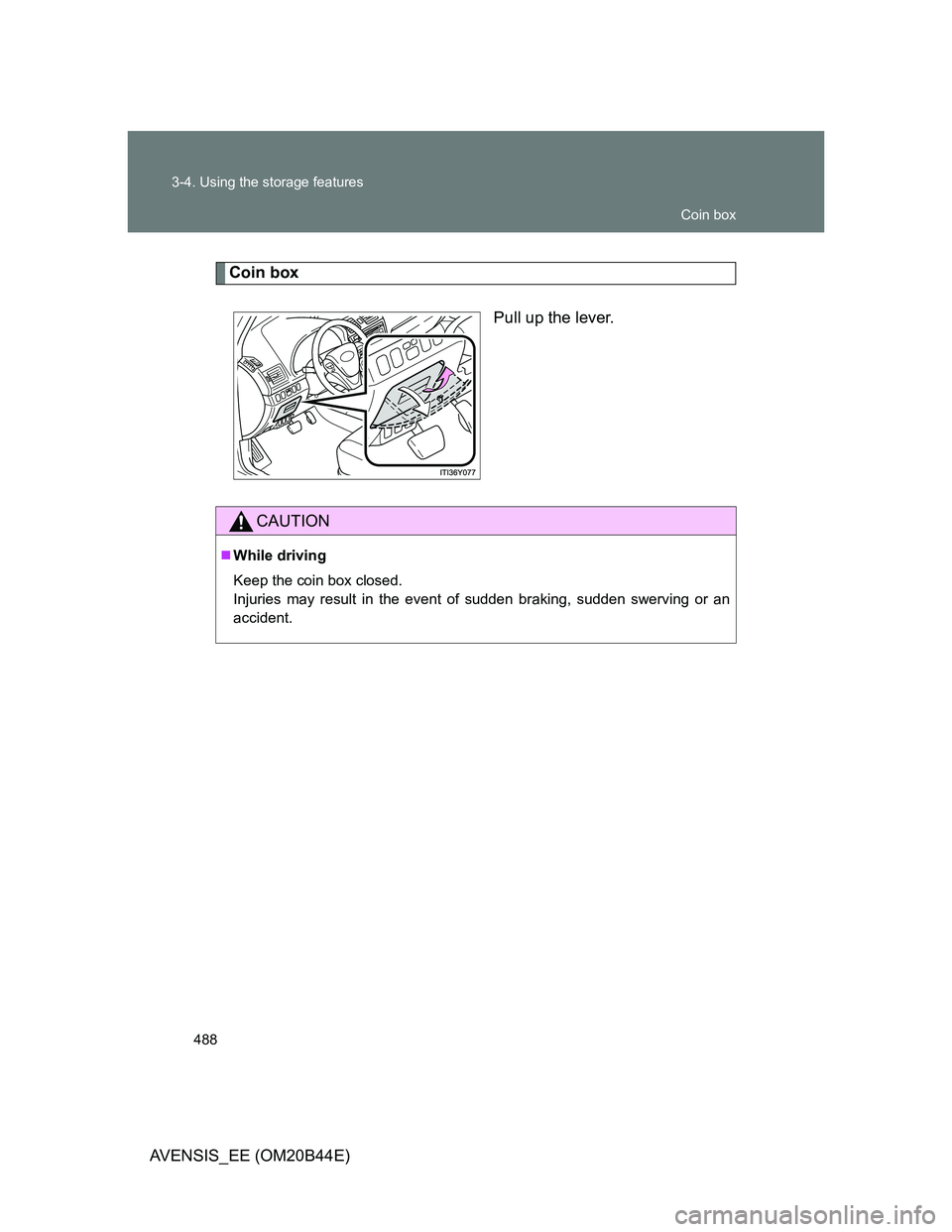 TOYOTA AVENSIS 2013  Owners Manual (in English) 488 3-4. Using the storage features
AVENSIS_EE (OM20B44E)
Coin box
Pull up the lever.
CAUTION
While driving
Keep the coin box closed.
Injuries may result in the event of sudden braking, sudden swer