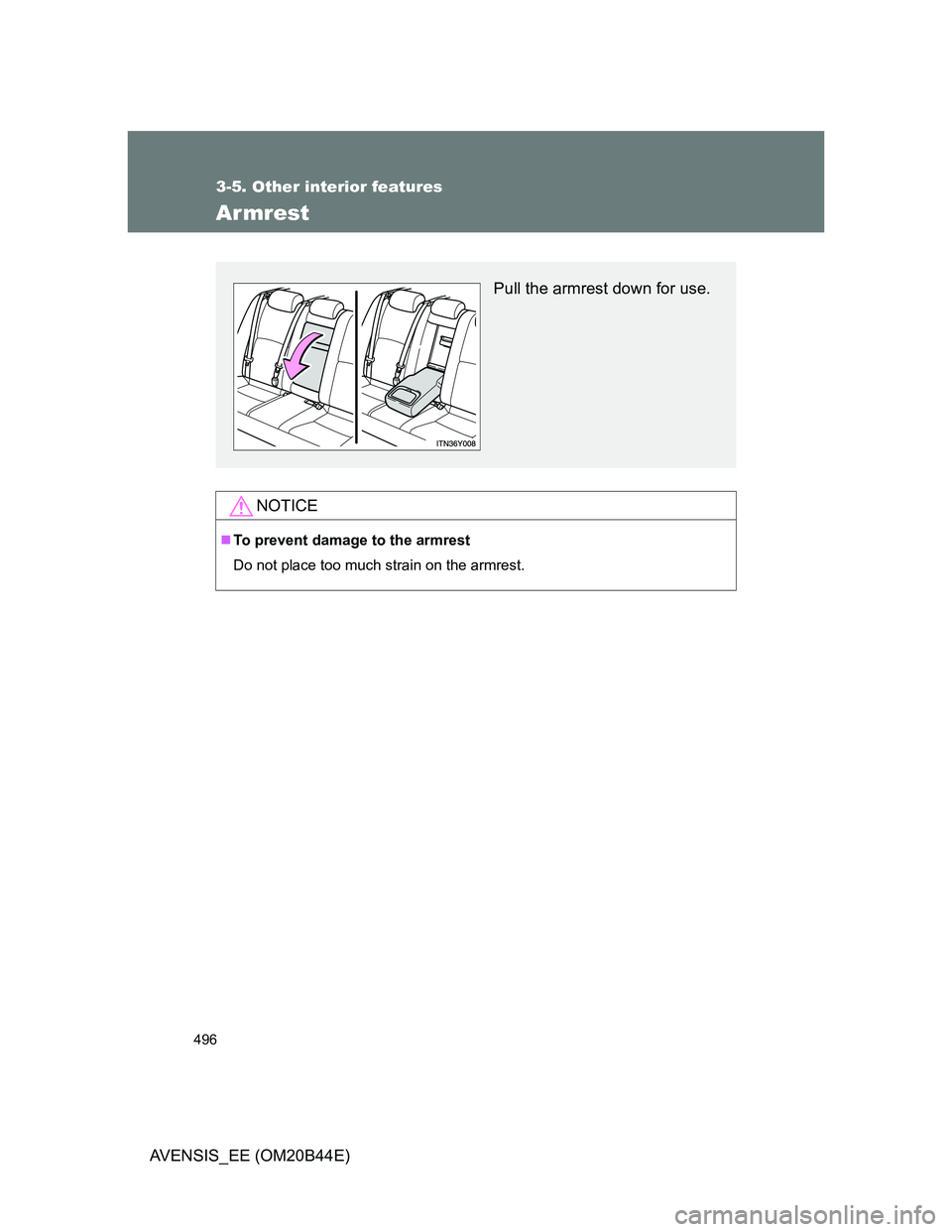 TOYOTA AVENSIS 2013  Owners Manual (in English) 496
3-5. Other interior features
AVENSIS_EE (OM20B44E)
Armrest
NOTICE
To prevent damage to the armrest
Do not place too much strain on the armrest.
Pull the armrest down for use. 