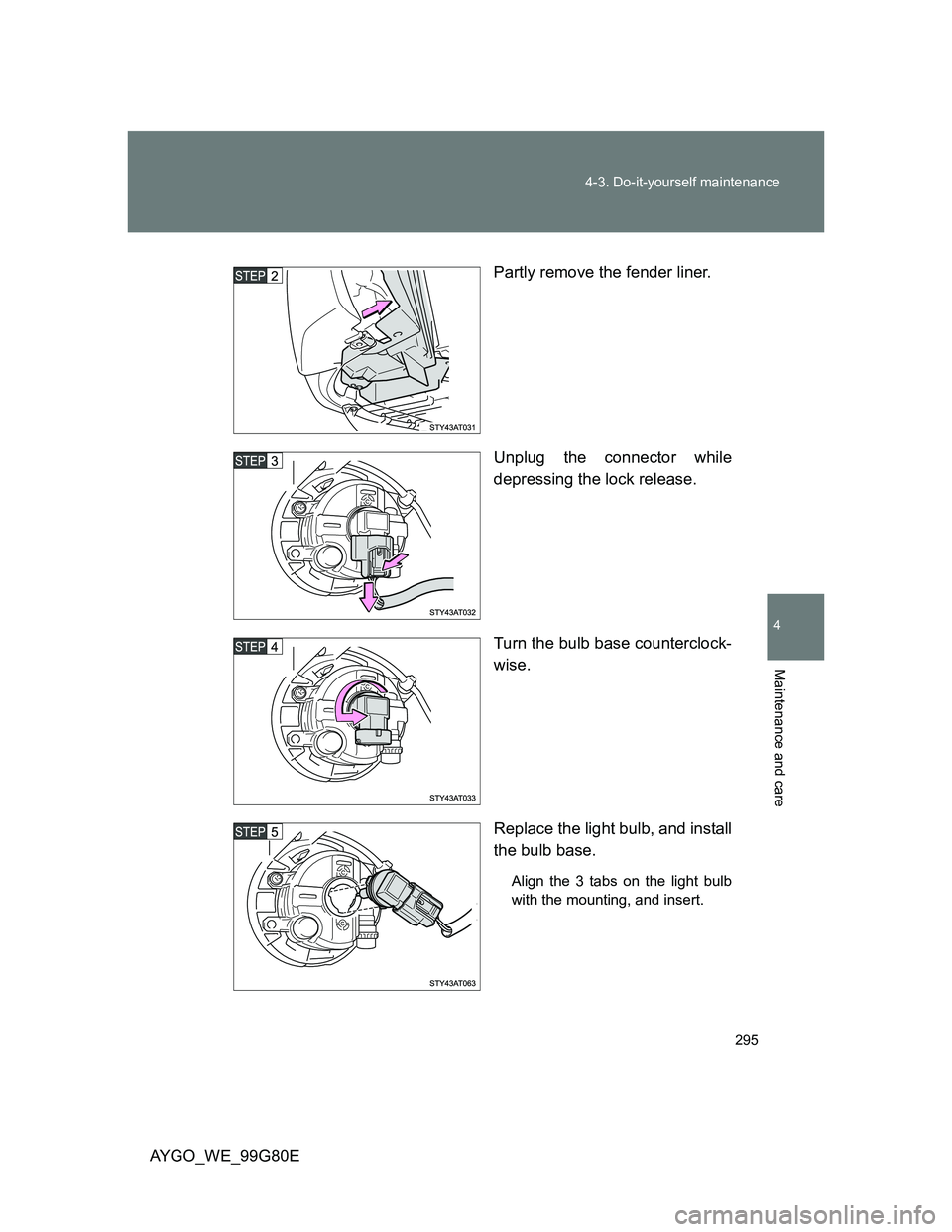 TOYOTA AYGO 2013  Owners Manual (in English) 295 4-3. Do-it-yourself maintenance
4
Maintenance and care
AYGO_WE_99G80EPartly remove the fender liner.
Unplug the connector while
depressing the lock release.
Turn the bulb base counterclock-
wise.
