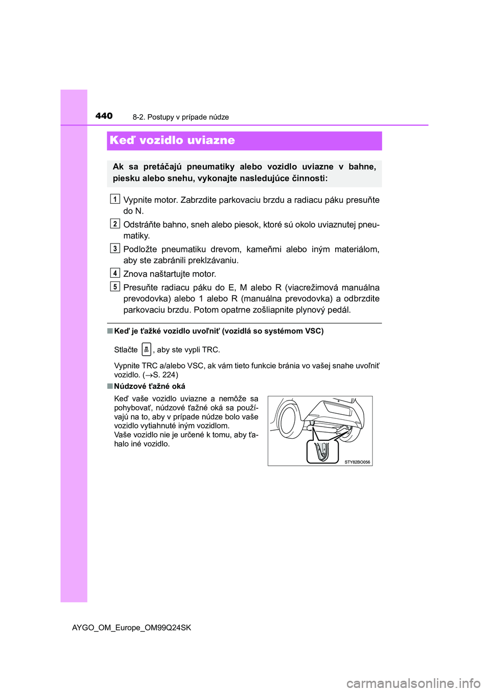 TOYOTA AYGO 2017 Návod na použitie (in Slovakian) 4408-2. Postupy v prípade núdze
AYGO_OM_Europe_OM99Q24SK
Keď vozidlo uviazne
Vypnite motor. Zabrzdite parkovaciu brzdu a radiacu páku presuňte
do N.
Odstráňte bahno, sneh alebo piesok, ktoré s TOYOTA AYGO 2017 Návod na použitie (in Slovakian) 4408-2. Postupy v prípade núdze
AYGO_OM_Europe_OM99Q24SK
Keď vozidlo uviazne
Vypnite motor. Zabrzdite parkovaciu brzdu a radiacu páku presuňte
do N.
Odstráňte bahno, sneh alebo piesok, ktoré s