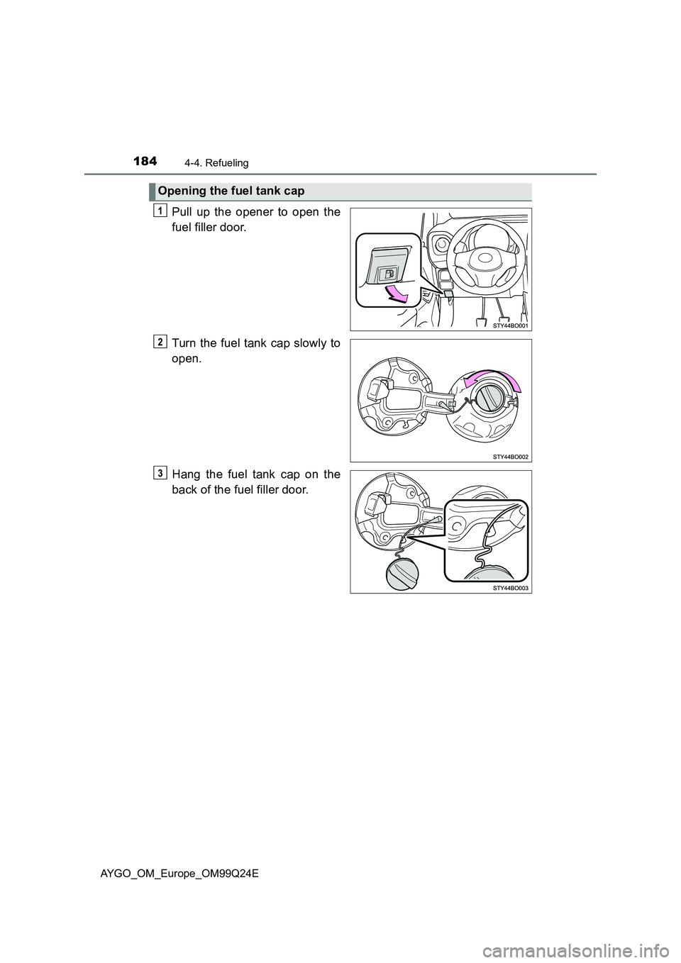 TOYOTA AYGO 2017 Owners Manual (in English) 1844-4. Refueling
AYGO_OM_Europe_OM99Q24E
Pull up the opener to open the
fuel filler door.
Turn the fuel tank cap slowly to
open.
Hang the fuel tank cap on the
back of the fuel filler door.
Openi TOYOTA AYGO 2017 Owners Manual (in English) 1844-4. Refueling
AYGO_OM_Europe_OM99Q24E
Pull up the opener to open the
fuel filler door.
Turn the fuel tank cap slowly to
open.
Hang the fuel tank cap on the
back of the fuel filler door.
Openi