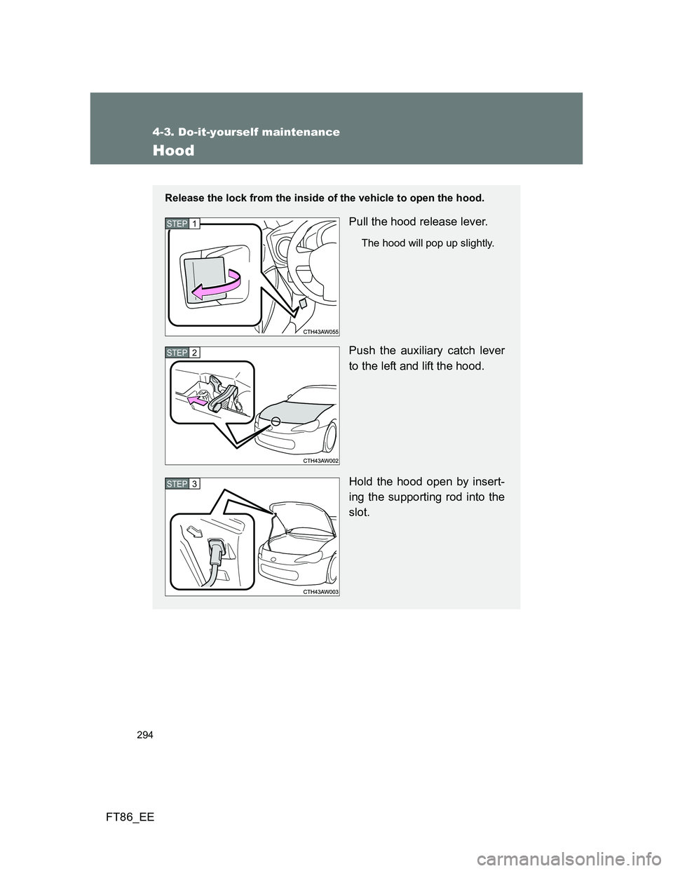 TOYOTA GT86 2013 Owners Manual (in English) 294
4-3. Do-it-yourself maintenance
FT86_EE
Hood
Release the lock from the inside of the vehicle to open the hood.
Pull the hood release lever.
The hood will pop up slightly.
Push the auxiliary catch TOYOTA GT86 2013 Owners Manual (in English) 294
4-3. Do-it-yourself maintenance
FT86_EE
Hood
Release the lock from the inside of the vehicle to open the hood.
Pull the hood release lever.
The hood will pop up slightly.
Push the auxiliary catch