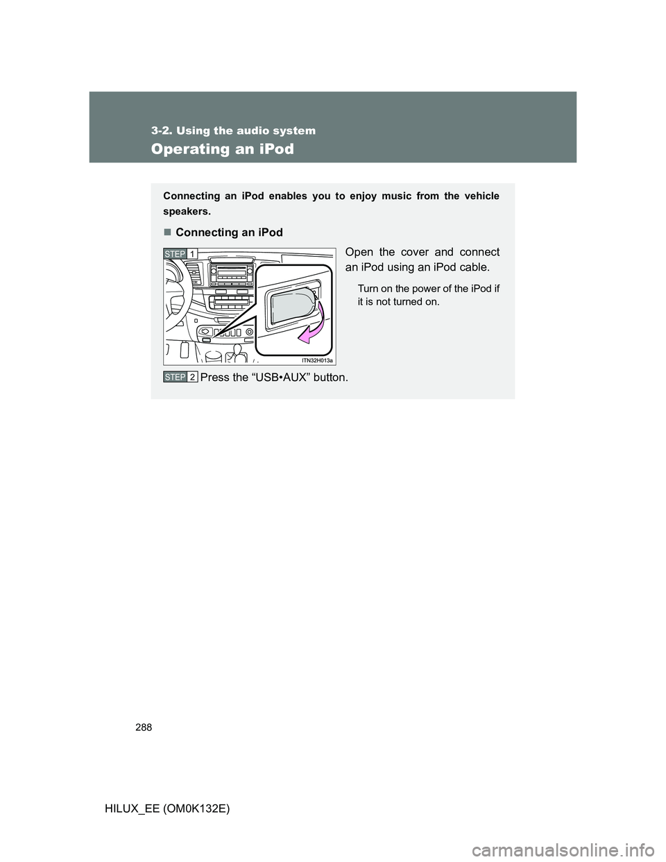 TOYOTA HILUX 2012 Owners Manual (in English) 288
3-2. Using the audio system
HILUX_EE (OM0K132E)
Operating an iPod
Connecting an iPod enables you to enjoy music from the vehicle
speakers.
Connecting an iPod
Open the cover and connect
an iPod TOYOTA HILUX 2012 Owners Manual (in English) 288
3-2. Using the audio system
HILUX_EE (OM0K132E)
Operating an iPod
Connecting an iPod enables you to enjoy music from the vehicle
speakers.
Connecting an iPod
Open the cover and connect
an iPod