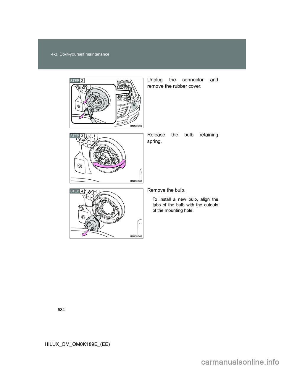 TOYOTA HILUX 2013  Owners Manual (in English) 534 4-3. Do-it-yourself maintenance
HILUX_OM_OM0K189E_(EE)Unplug the connector and
remove the rubber cover.
Release the bulb retaining
spring.
Remove the bulb.
To install a new bulb, align the
tabs of
