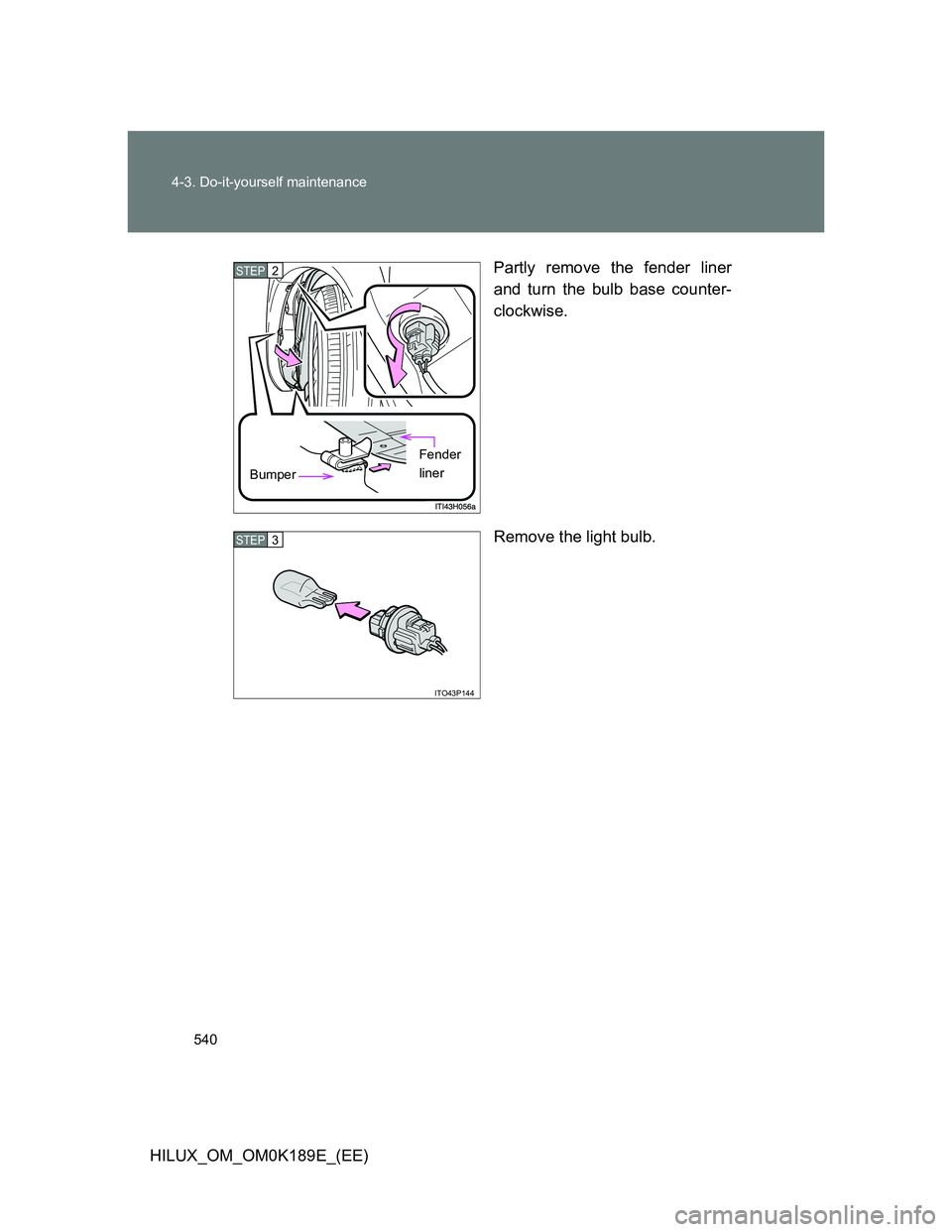 TOYOTA HILUX 2013  Owners Manual (in English) 540 4-3. Do-it-yourself maintenance
HILUX_OM_OM0K189E_(EE)Partly remove the fender liner
and turn the bulb base counter-
clockwise.
Remove the light bulb.
STEP2
Bumper
Fender 
liner
ITO43P144
STEP3 