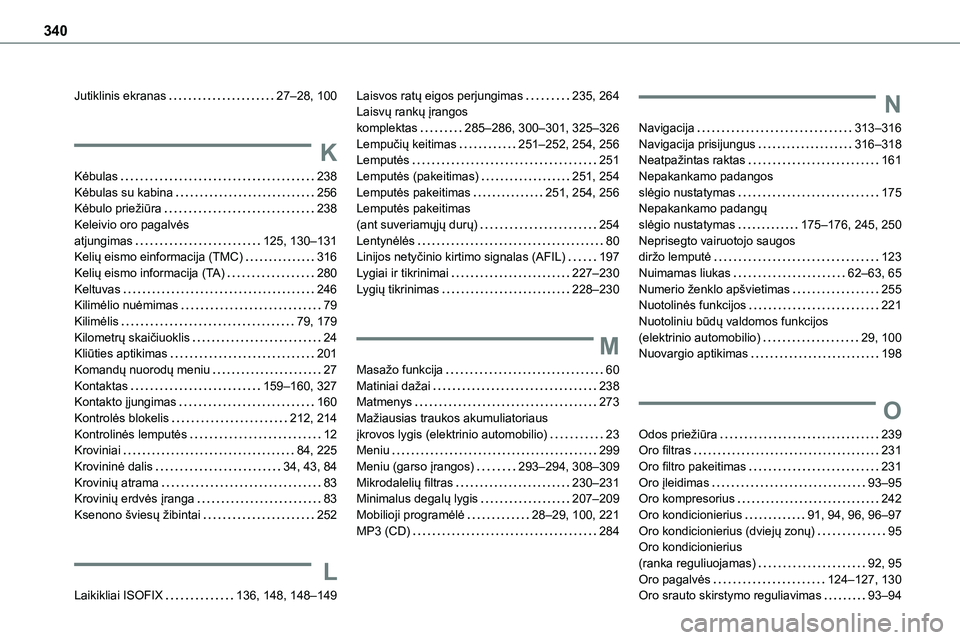 TOYOTA PROACE 2022 Eksploatavimo vadovas (in Lithuanian) 340
Jutiklinis ekranas 27–28, 100
K
Kėbulas 238Kėbulas su kabina 256Kėbulo priežiūra 238
Keleivio oro pagalvės atjungimas 125, 130–131Kelių eismo einformacija (TMC) 316Kelių e TOYOTA PROACE 2022 Eksploatavimo vadovas (in Lithuanian) 340
Jutiklinis ekranas 27–28, 100
K
Kėbulas 238Kėbulas su kabina 256Kėbulo priežiūra 238
Keleivio oro pagalvės atjungimas 125, 130–131Kelių eismo einformacija (TMC) 316Kelių e