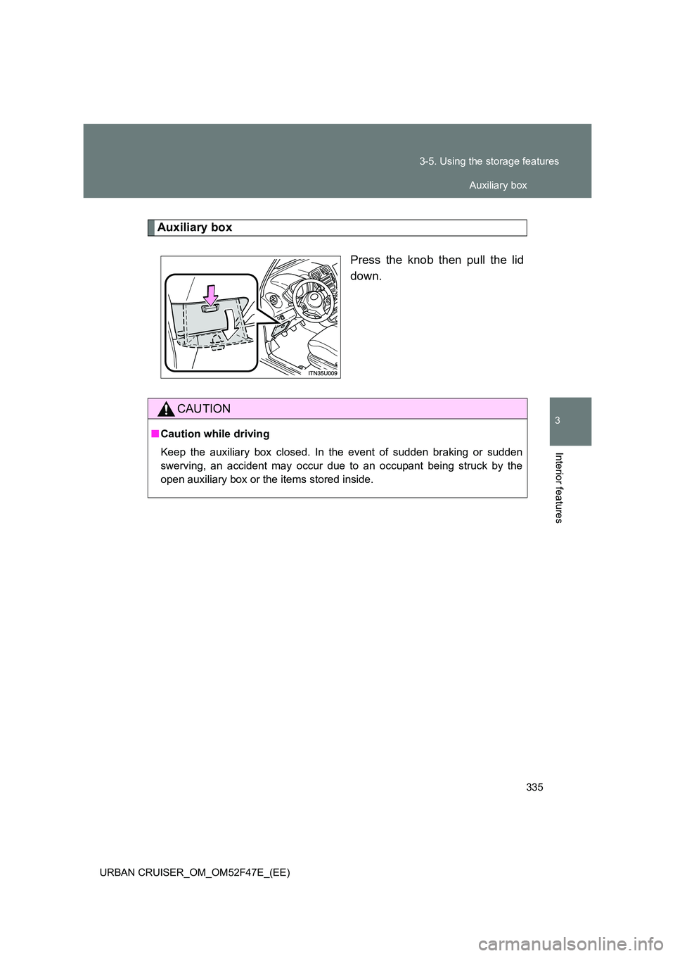 TOYOTA URBAN CRUISER 2014  Owners Manual 335
3-5. Using the storage features
3
Interior features
URBAN CRUISER_OM_OM52F47E_(EE)
Auxiliary box
Press the knob then pull the lid
down.
CAUTION
■Caution while driving
Keep the auxiliary box clos