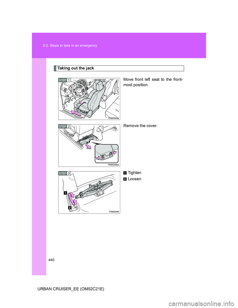 TOYOTA URBAN CRUISER 2012  Owners Manual 440 5-2. Steps to take in an emergency
URBAN CRUISER_EE (OM52C21E)
Taking out the jack
Move front left seat to the front-
most position.
Remove the cover.
Tighten
Loosen
STEP1
STEP2
STEP3 