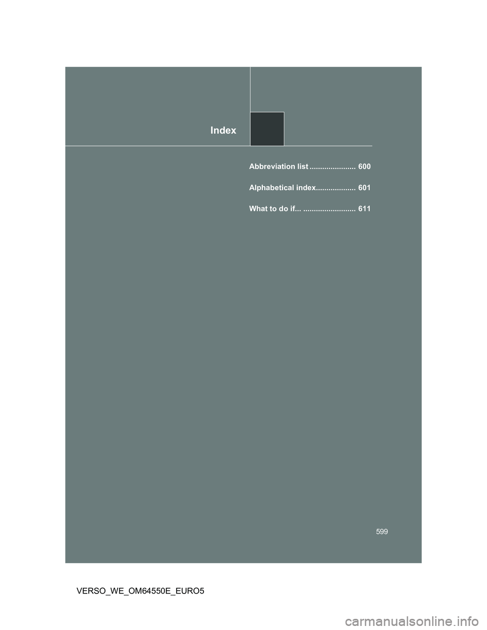 TOYOTA VERSO 2013 Owners Manual Index
599
VERSO_WE_OM64550E_EURO5
Abbreviation list ...................... 600
Alphabetical index................... 601
What to do if... ......................... 611 TOYOTA VERSO 2013 Owners Manual Index
599
VERSO_WE_OM64550E_EURO5
Abbreviation list ...................... 600
Alphabetical index................... 601
What to do if... ......................... 611
