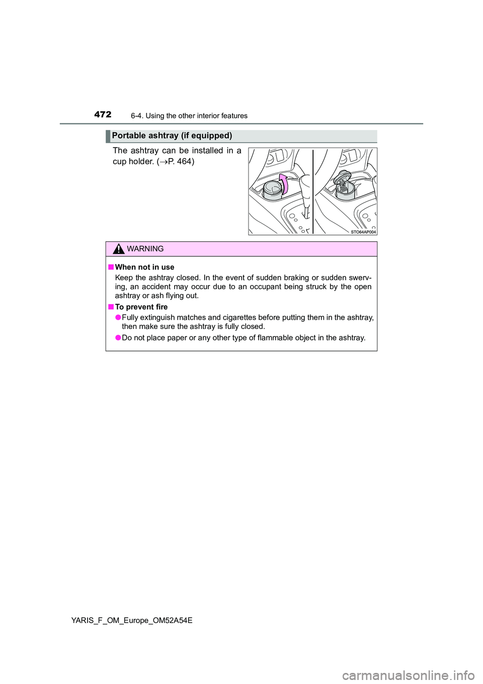 TOYOTA YARIS 2020 Owners Manual 4726-4. Using the other interior features
YARIS_F_OM_Europe_OM52A54E
The ashtray can be installed in a
cup holder. ( P. 464)
Portable ashtray (if equipped)
WARNING
■When not in use
Keep the ash TOYOTA YARIS 2020 Owners Manual 4726-4. Using the other interior features
YARIS_F_OM_Europe_OM52A54E
The ashtray can be installed in a
cup holder. ( P. 464)
Portable ashtray (if equipped)
WARNING
■When not in use
Keep the ash
