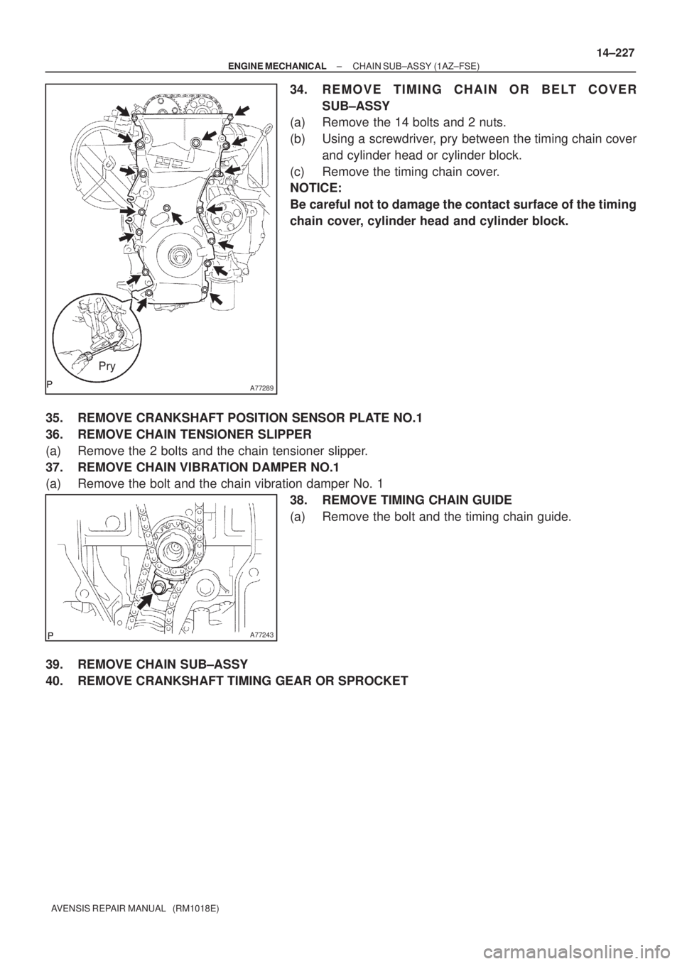 TOYOTA AVENSIS 2005  Service Repair Manual A77289
Pry
A77243
± ENGINE MECHANICALCHAIN SUB±ASSY (1AZ±FSE)
14±227
AVENSIS REPAIR MANUAL   (RM1018E)
34. REMOVE TIMING CHAIN OR BELT COVER
SUB±ASSY
(a) Remove the 14 bolts and 2 nuts.
(b) Using