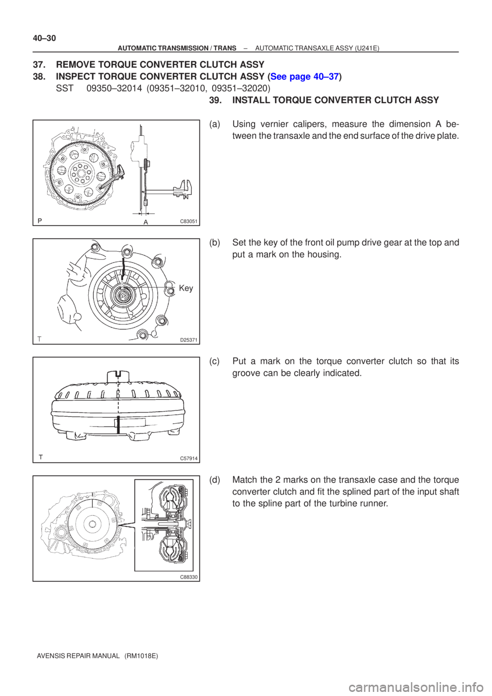 TOYOTA AVENSIS 2005  Service Repair Manual C83051
D25371
Key
C57914
C88330
40±30
±
AUTOMATIC TRANSMISSION / TRANS AUTOMATIC TRANSAXLE ASSY (U241E)
AVENSIS REPAIR MANUAL   (RM1018E)
37. REMOVE TORQUE CONVERTER CLUTCH ASSY
38.INSPECT TORQUE C