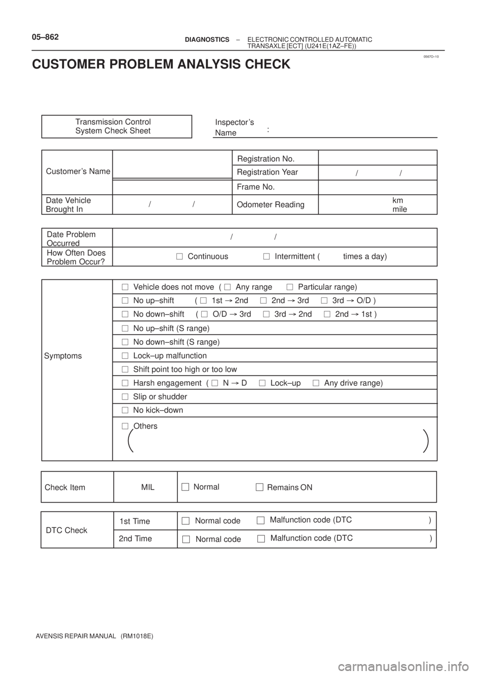 TOYOTA AVENSIS 2005 Service Owners Manual 0567O±10
Transmission Control
System Check SheetInspector s
Name:
Customer s Name
Registration No.
Registration Year
Frame No.
Date Vehicle
Brought InOdometer Readingkm
mile / /
/ TOYOTA AVENSIS 2005 Service Owners Manual 0567O±10
Transmission Control
System Check SheetInspector s
Name:
Customer s Name
Registration No.
Registration Year
Frame No.
Date Vehicle
Brought InOdometer Readingkm
mile / /
/